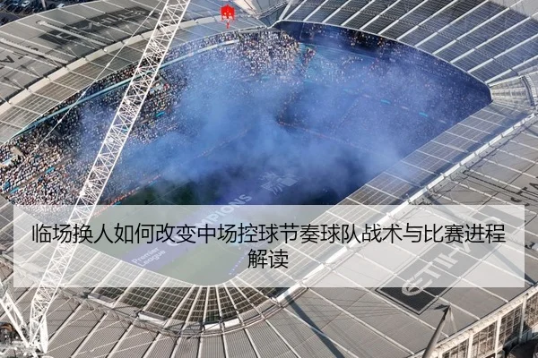 临场换人如何改变中场控球节奏球队战术与比赛进程解读